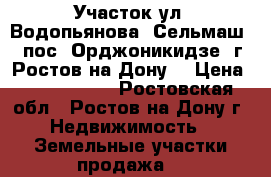 Участок ул. Водопьянова  Сельмаш  1 пос. Орджоникидзе  г. Ростов-на-Дону. › Цена ­ 4 800 000 - Ростовская обл., Ростов-на-Дону г. Недвижимость » Земельные участки продажа   